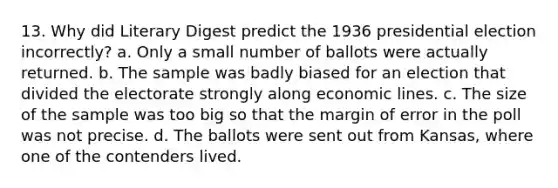 13. Why did Literary Digest predict the 1936 presidential election incorrectly? a. Only a small number of ballots were actually returned. b. The sample was badly biased for an election that divided the electorate strongly along economic lines. c. The size of the sample was too big so that the margin of error in the poll was not precise. d. The ballots were sent out from Kansas, where one of the contenders lived.