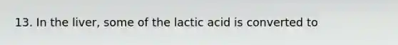 13. In the liver, some of the lactic acid is converted to