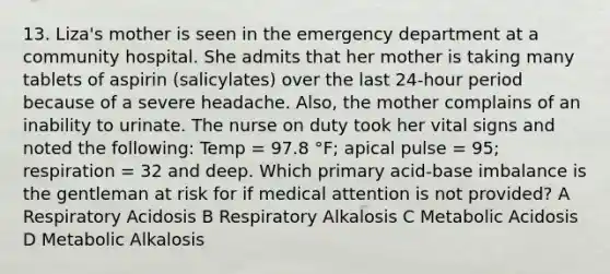 13. Liza's mother is seen in the emergency department at a community hospital. She admits that her mother is taking many tablets of aspirin (salicylates) over the last 24-hour period because of a severe headache. Also, the mother complains of an inability to urinate. The nurse on duty took her vital signs and noted the following: Temp = 97.8 °F; apical pulse = 95; respiration = 32 and deep. Which primary acid-base imbalance is the gentleman at risk for if medical attention is not provided? A Respiratory Acidosis B Respiratory Alkalosis C Metabolic Acidosis D Metabolic Alkalosis