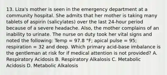 13. Liza's mother is seen in the emergency department at a community hospital. She admits that her mother is taking many tablets of aspirin (salicylates) over the last 24-hour period because of a severe headache. Also, the mother complains of an inability to urinate. The nurse on duty took her vital signs and noted the following: Temp = 97.8 °F; apical pulse = 95; respiration = 32 and deep. Which primary acid-base imbalance is the gentleman at risk for if medical attention is not provided? A. Respiratory Acidosis B. Respiratory Alkalosis C. Metabolic Acidosis D. Metabolic Alkalosis