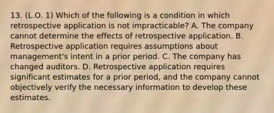 13. (L.O. 1) Which of the following is a condition in which retrospective application is not impracticable? A. The company cannot determine the effects of retrospective application. B. Retrospective application requires assumptions about management's intent in a prior period. C. The company has changed auditors. D. Retrospective application requires significant estimates for a prior period, and the company cannot objectively verify the necessary information to develop these estimates.