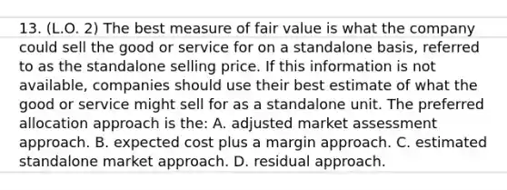 13. (L.O. 2) The best measure of fair value is what the company could sell the good or service for on a standalone basis, referred to as the standalone selling price. If this information is not available, companies should use their best estimate of what the good or service might sell for as a standalone unit. The preferred allocation approach is the: A. adjusted market assessment approach. B. expected cost plus a margin approach. C. estimated standalone market approach. D. residual approach.