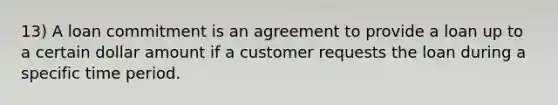 13) A loan commitment is an agreement to provide a loan up to a certain dollar amount if a customer requests the loan during a specific time period.