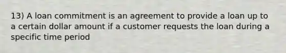 13) A loan commitment is an agreement to provide a loan up to a certain dollar amount if a customer requests the loan during a specific time period