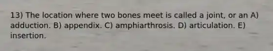 13) The location where two bones meet is called a joint, or an A) adduction. B) appendix. C) amphiarthrosis. D) articulation. E) insertion.