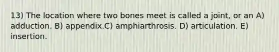 13) The location where two bones meet is called a joint, or an A) adduction. B) appendix.C) amphiarthrosis. D) articulation. E) insertion.