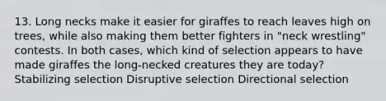 13. Long necks make it easier for giraffes to reach leaves high on trees, while also making them better fighters in "neck wrestling" contests. In both cases, which kind of selection appears to have made giraffes the long-necked creatures they are today? Stabilizing selection Disruptive selection Directional selection