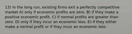 13) In the long run, existing firms exit a perfectly competitive market A) only if economic profits are zero. B) if they make a positive economic profit. C) if normal profits are greater than zero. D) only if they incur an economic loss. E) if they either make a normal profit or if they incur an economic loss.