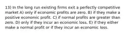 13) In the long run existing firms exit a perfectly competitive market A) only if economic profits are zero. B) if they make a positive economic profit. C) if normal profits are greater than zero. D) only if they incur an economic loss. E) if they either make a normal profit or if they incur an economic loss.