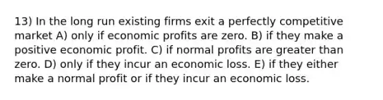 13) In the long run existing firms exit a perfectly competitive market A) only if economic profits are zero. B) if they make a positive economic profit. C) if normal profits are <a href='https://www.questionai.com/knowledge/ktgHnBD4o3-greater-than' class='anchor-knowledge'>greater than</a> zero. D) only if they incur an economic loss. E) if they either make a normal profit or if they incur an economic loss.