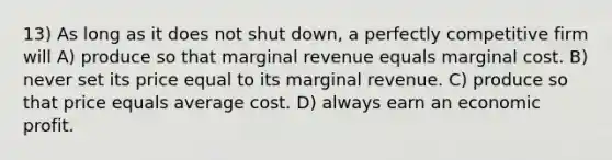 13) As long as it does not shut down, a perfectly competitive firm will A) produce so that marginal revenue equals marginal cost. B) never set its price equal to its marginal revenue. C) produce so that price equals average cost. D) always earn an economic profit.