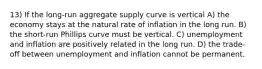 13) If the long-run aggregate supply curve is vertical A) the economy stays at the natural rate of inflation in the long run. B) the short-run Phillips curve must be vertical. C) unemployment and inflation are positively related in the long run. D) the trade-off between unemployment and inflation cannot be permanent.