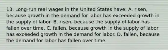 13. Long-run real wages in the United States have: A. risen, because growth in the demand for labor has exceeded growth in the supply of labor. B. risen, because the supply of labor has fallen over time. C. fallen, because growth in the supply of labor has exceeded growth in the demand for labor. D. fallen, because the demand for labor has fallen over time.