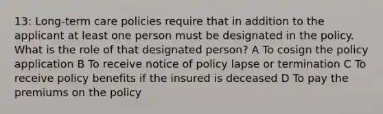 13: Long-term care policies require that in addition to the applicant at least one person must be designated in the policy. What is the role of that designated person? A To cosign the policy application B To receive notice of policy lapse or termination C To receive policy benefits if the insured is deceased D To pay the premiums on the policy