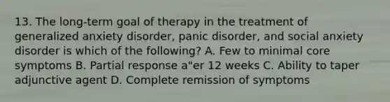 13. The long-term goal of therapy in the treatment of generalized anxiety disorder, panic disorder, and social anxiety disorder is which of the following? A. Few to minimal core symptoms B. Partial response a"er 12 weeks C. Ability to taper adjunctive agent D. Complete remission of symptoms