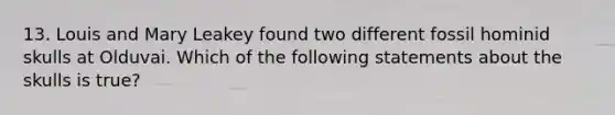 13. Louis and Mary Leakey found two different fossil hominid skulls at Olduvai. Which of the following statements about the skulls is true?