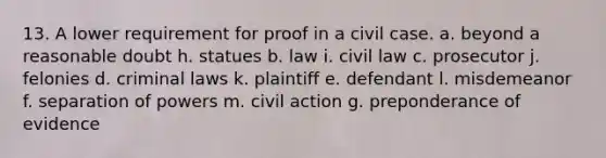 13. A lower requirement for proof in a civil case. a. beyond a reasonable doubt h. statues b. law i. civil law c. prosecutor j. felonies d. criminal laws k. plaintiff e. defendant l. misdemeanor f. separation of powers m. civil action g. preponderance of evidence