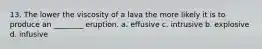 13. The lower the viscosity of a lava the more likely it is to produce an ________ eruption. a. effusive c. intrusive b. explosive d. infusive