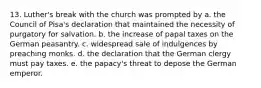 13. Luther's break with the church was prompted by a. the Council of Pisa's declaration that maintained the necessity of purgatory for salvation. b. the increase of papal taxes on the German peasantry. c. widespread sale of indulgences by preaching monks. d. the declaration that the German clergy must pay taxes. e. the papacy's threat to depose the German emperor.