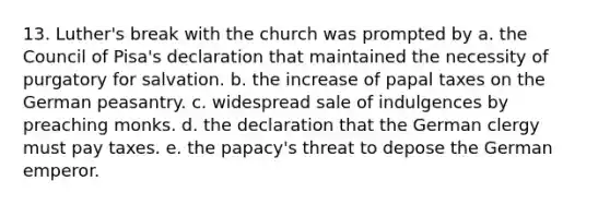 13. Luther's break with the church was prompted by a. the Council of Pisa's declaration that maintained the necessity of purgatory for salvation. b. the increase of papal taxes on the German peasantry. c. widespread sale of indulgences by preaching monks. d. the declaration that the German clergy must pay taxes. e. the papacy's threat to depose the German emperor.