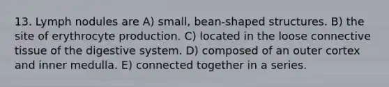 13. Lymph nodules are A) small, bean-shaped structures. B) the site of erythrocyte production. C) located in the loose connective tissue of the digestive system. D) composed of an outer cortex and inner medulla. E) connected together in a series.