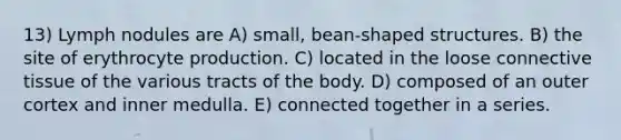 13) Lymph nodules are A) small, bean-shaped structures. B) the site of erythrocyte production. C) located in the loose connective tissue of the various tracts of the body. D) composed of an outer cortex and inner medulla. E) connected together in a series.