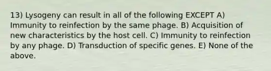 13) Lysogeny can result in all of the following EXCEPT A) Immunity to reinfection by the same phage. B) Acquisition of new characteristics by the host cell. C) Immunity to reinfection by any phage. D) Transduction of specific genes. E) None of the above.