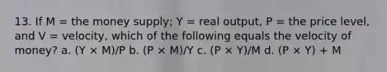 13. If M = the money supply; Y = real output, P = the price level, and V = velocity, which of the following equals the velocity of money? a. (Y × M)/P b. (P × M)/Y c. (P × Y)/M d. (P × Y) + M