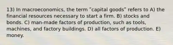 13) In macroeconomics, the term ʺcapital goodsʺ refers to A) the financial resources necessary to start a firm. B) stocks and bonds. C) man-made factors of production, such as tools, machines, and factory buildings. D) all factors of production. E) money.