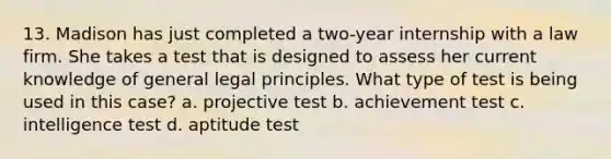 13. Madison has just completed a two-year internship with a law firm. She takes a test that is designed to assess her current knowledge of general legal principles. What type of test is being used in this case? a. projective test b. achievement test c. intelligence test d. aptitude test