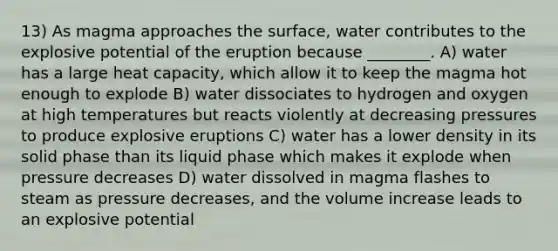 13) As magma approaches the surface, water contributes to the explosive potential of the eruption because ________. A) water has a large heat capacity, which allow it to keep the magma hot enough to explode B) water dissociates to hydrogen and oxygen at high temperatures but reacts violently at decreasing pressures to produce explosive eruptions C) water has a lower density in its solid phase than its liquid phase which makes it explode when pressure decreases D) water dissolved in magma flashes to steam as pressure decreases, and the volume increase leads to an explosive potential