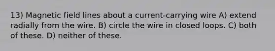 13) Magnetic field lines about a current-carrying wire A) extend radially from the wire. B) circle the wire in closed loops. C) both of these. D) neither of these.