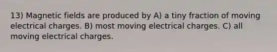 13) Magnetic fields are produced by A) a tiny fraction of moving electrical charges. B) most moving electrical charges. C) all moving electrical charges.