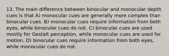 13. The main difference between binocular and monocular depth cues is that A) monocular cues are generally more complex than binocular cues. B) monocular cues require information from both eyes, while binocular cues do not. C) binocular cues are used mostly for Gestalt perception, while monocular cues are used for motion. D) binocular cues require information from both eyes, while monocular cues do not.