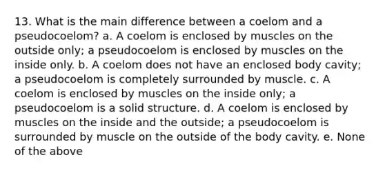 13. What is the main difference between a coelom and a pseudocoelom? a. A coelom is enclosed by muscles on the outside only; a pseudocoelom is enclosed by muscles on the inside only. b. A coelom does not have an enclosed body cavity; a pseudocoelom is completely surrounded by muscle. c. A coelom is enclosed by muscles on the inside only; a pseudocoelom is a solid structure. d. A coelom is enclosed by muscles on the inside and the outside; a pseudocoelom is surrounded by muscle on the outside of the body cavity. e. None of the above