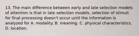 13. The main difference between early and late selection models of attention is that in late selection models, selection of stimuli for final processing doesn't occur until the information is analyzed for A. modality. B. meaning. C. physical characteristics. D. location.