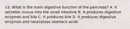 13. What is the main digestive function of the pancreas? A. It secretes mucus into the small intestine B. It produces digestive enzymes and bile C. It produces bile D. It produces digestive enzymes and neutralizes stomach acids