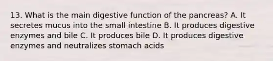 13. What is the main digestive function of the pancreas? A. It secretes mucus into the small intestine B. It produces digestive enzymes and bile C. It produces bile D. It produces digestive enzymes and neutralizes stomach acids