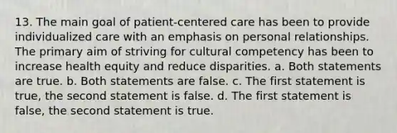 13. The main goal of patient-centered care has been to provide individualized care with an emphasis on personal relationships. The primary aim of striving for cultural competency has been to increase health equity and reduce disparities. a. Both statements are true. b. Both statements are false. c. The first statement is true, the second statement is false. d. The first statement is false, the second statement is true.