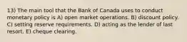 13) The main tool that the Bank of Canada uses to conduct monetary policy is A) open market operations. B) discount policy. C) setting reserve requirements. D) acting as the lender of last resort. E) cheque clearing.