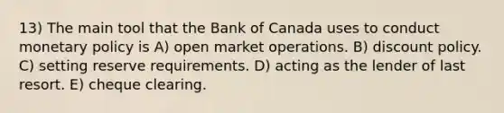 13) The main tool that the Bank of Canada uses to conduct monetary policy is A) open market operations. B) discount policy. C) setting reserve requirements. D) acting as the lender of last resort. E) cheque clearing.