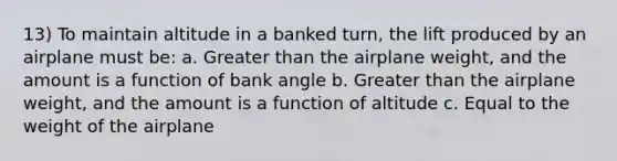 13) To maintain altitude in a banked turn, the lift produced by an airplane must be: a. Greater than the airplane weight, and the amount is a function of bank angle b. Greater than the airplane weight, and the amount is a function of altitude c. Equal to the weight of the airplane