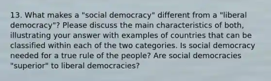 13. What makes a "social democracy" different from a "liberal democracy"? Please discuss the main characteristics of both, illustrating your answer with examples of countries that can be classified within each of the two categories. Is social democracy needed for a true rule of the people? Are social democracies "superior" to liberal democracies?