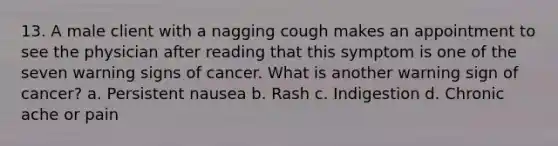 13. A male client with a nagging cough makes an appointment to see the physician after reading that this symptom is one of the seven warning signs of cancer. What is another warning sign of cancer? a. Persistent nausea b. Rash c. Indigestion d. Chronic ache or pain