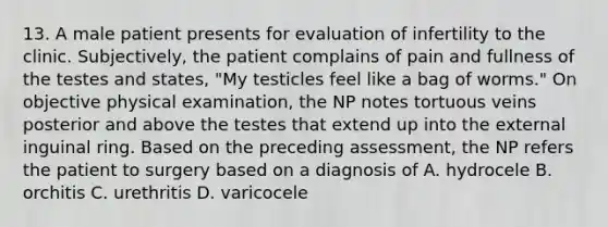 13. A male patient presents for evaluation of infertility to the clinic. Subjectively, the patient complains of pain and fullness of the testes and states, "My testicles feel like a bag of worms." On objective physical examination, the NP notes tortuous veins posterior and above the testes that extend up into the external inguinal ring. Based on the preceding assessment, the NP refers the patient to surgery based on a diagnosis of A. hydrocele B. orchitis C. urethritis D. varicocele