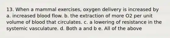 13. When a mammal exercises, oxygen delivery is increased by a. increased blood flow. b. the extraction of more O2 per unit volume of blood that circulates. c. a lowering of resistance in the systemic vasculature. d. Both a and b e. All of the above