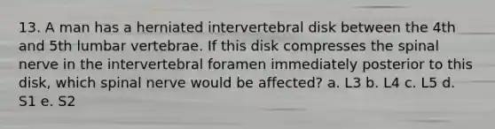 13. A man has a herniated intervertebral disk between the 4th and 5th lumbar vertebrae. If this disk compresses the spinal nerve in the intervertebral foramen immediately posterior to this disk, which spinal nerve would be affected? a. L3 b. L4 c. L5 d. S1 e. S2