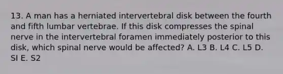 13. A man has a herniated intervertebral disk between the fourth and fifth lumbar vertebrae. If this disk compresses the spinal nerve in the intervertebral foramen immediately posterior to this disk, which spinal nerve would be affected? A. L3 B. L4 C. L5 D. SI E. S2