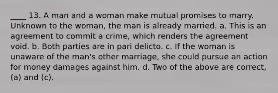 ____ 13. A man and a woman make mutual promises to marry. Unknown to the woman, the man is already married. a. This is an agreement to commit a crime, which renders the agreement void. b. Both parties are in pari delicto. c. If the woman is unaware of the man's other marriage, she could pursue an action for money damages against him. d. Two of the above are correct, (a) and (c).