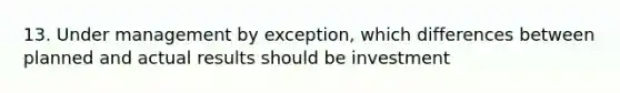 13. Under management by exception, which differences between planned and actual results should be investment